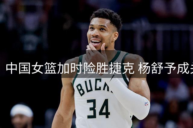 中国女篮加时险胜捷克 杨舒予成关键先生