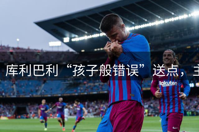 库利巴利“孩子般错误”送点，主裁正是未判普维尔手球的科瓦奇