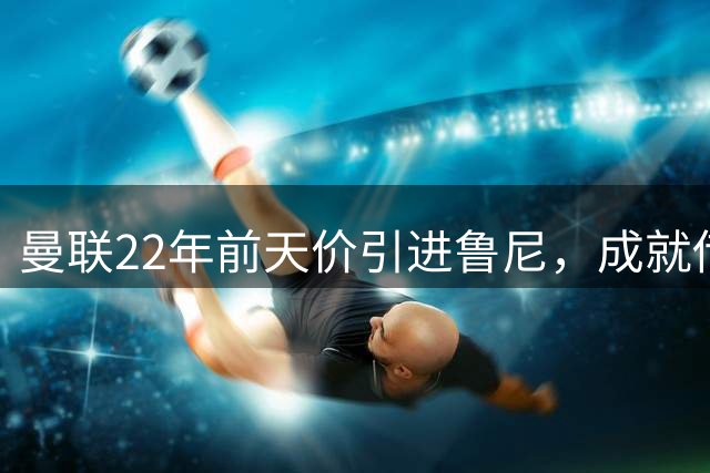 曼联22年前天价引进鲁尼，成就传奇生涯